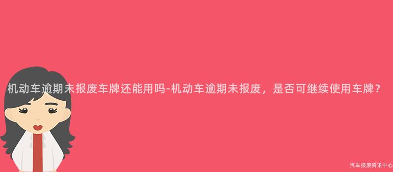 机动车逾期未报废车牌还能用吗-机动车逾期未报废，是否可继续使用车牌？