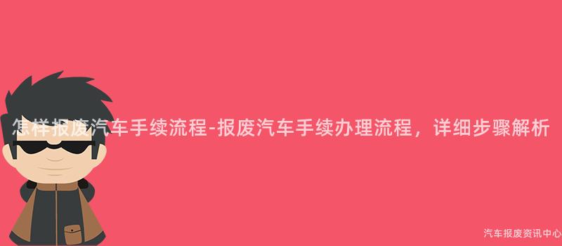 怎样报废汽车手续流程-报废汽车手续办理流程，详细步骤解析