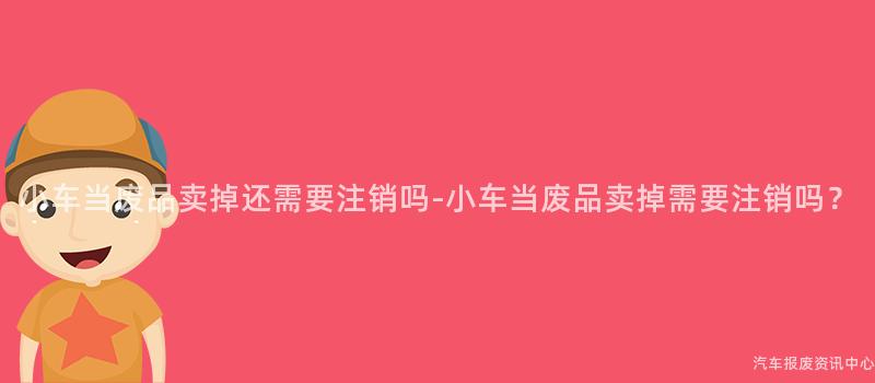 小车当废品卖掉还需要注销吗-小车当废品卖掉需要注销吗？