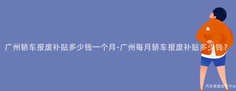 广州轿车报废补贴多少钱一个月-广州每月轿车报废补贴多少钱？
