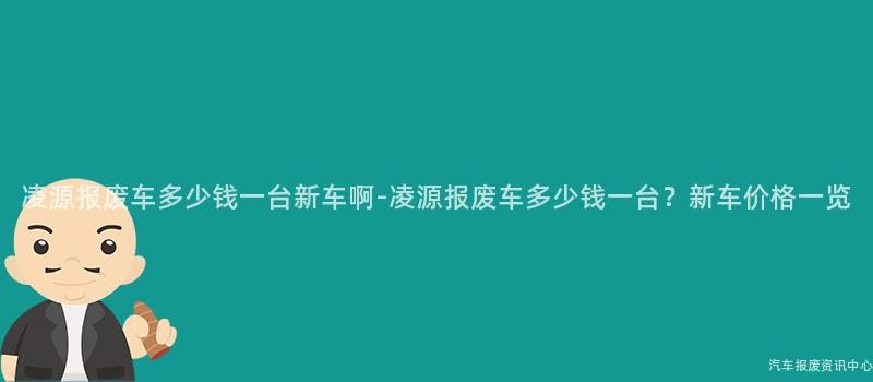 凌源报废车多少钱一台新车啊-凌源报废车多少钱一台？新车价格一览