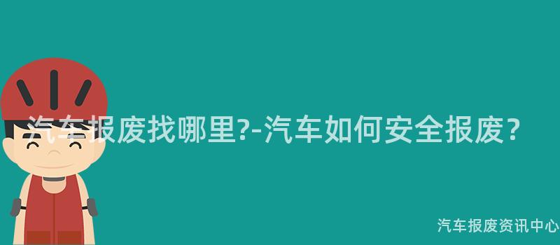 汽车报废找哪里?-汽车如何安全报废？