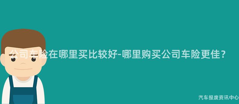 公司车险在哪里买比较好-哪里购买公司车险更佳？