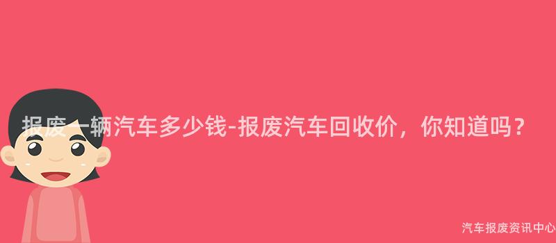 报废一辆汽车多少钱-报废汽车回收价，你知道吗？