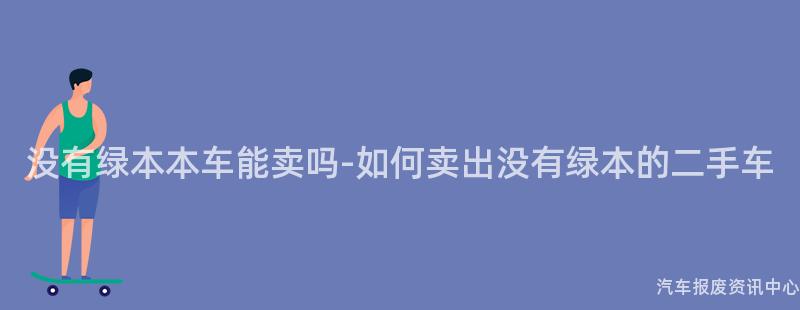 没有绿本本车能卖吗-如何卖出没有绿本的二手车