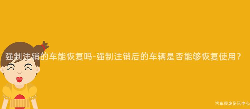 强制注销的车能恢复吗-强制注销后的车辆是否能够恢复使用？