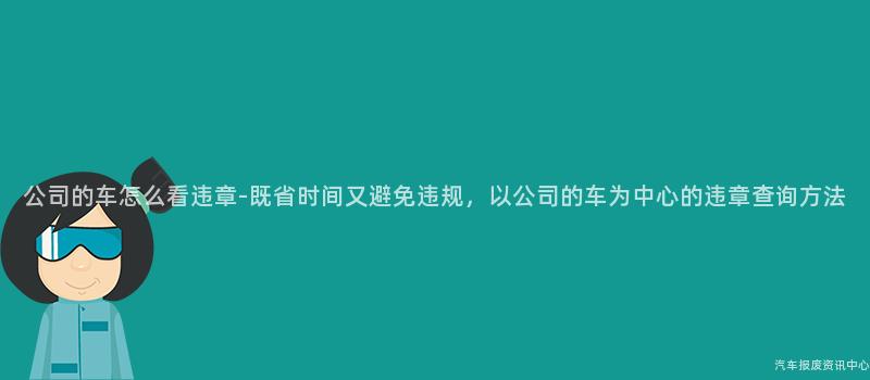 公司的车怎么看违章-既省时间又避免违规，以公司的车为中心的违章查询方法