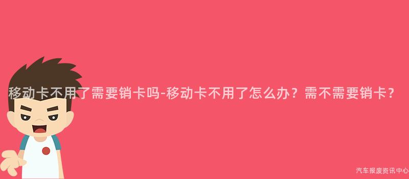 移动卡不用了需要销卡吗-移动卡不用了怎么办？需不需要销卡？