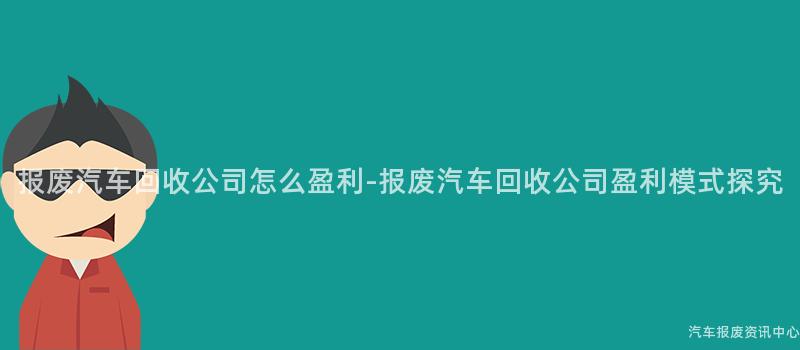 报废汽车回收公司怎么盈利-报废汽车回收公司盈利模式探究