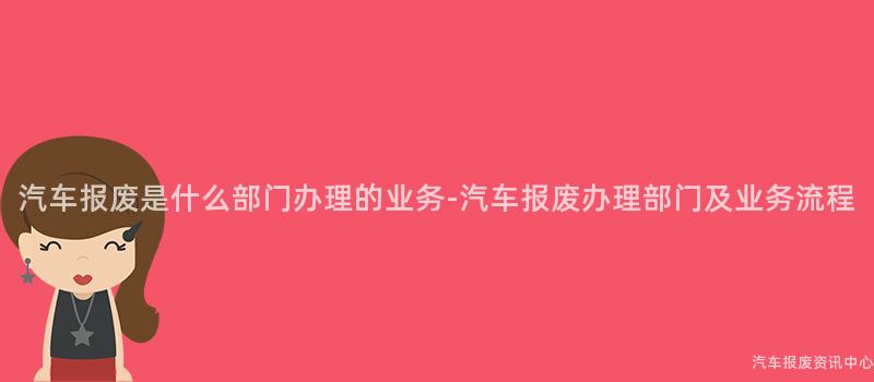 汽车报废是什么部门办理的业务-汽车报废办理部门及业务流程