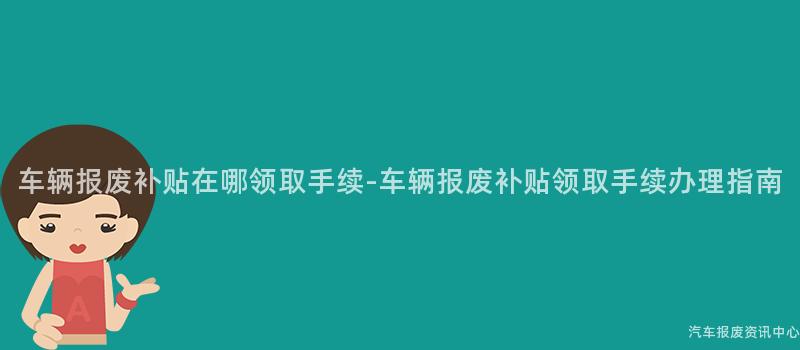 车辆报废补贴在哪领取手续-车辆报废补贴领取手续办理指南