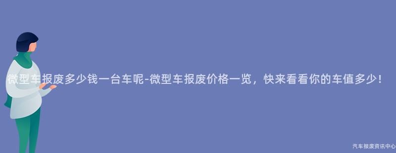 微型车报废多少钱一台车呢-微型车报废价格一览，快来看看你的车值多少！