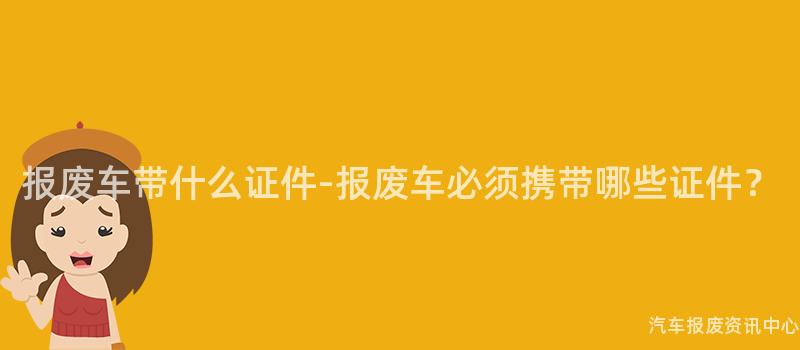 报废车带什么证件-报废车必须携带哪些证件？