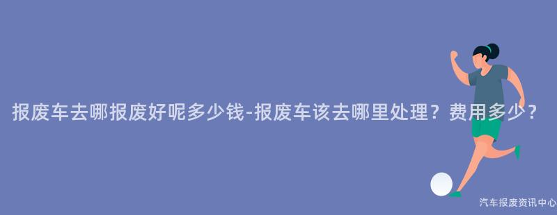 报废车去哪报废好呢多少钱-报废车该去哪里处理？费用多少？
