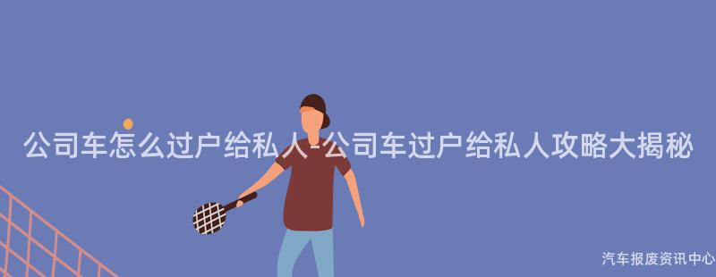 公司车怎么过户给私人-公司车过户给私人攻略大揭秘