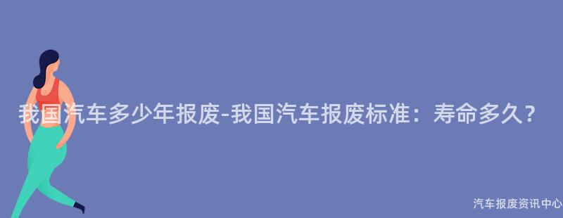 我国汽车多少年报废-我国汽车报废标准：寿命多久？