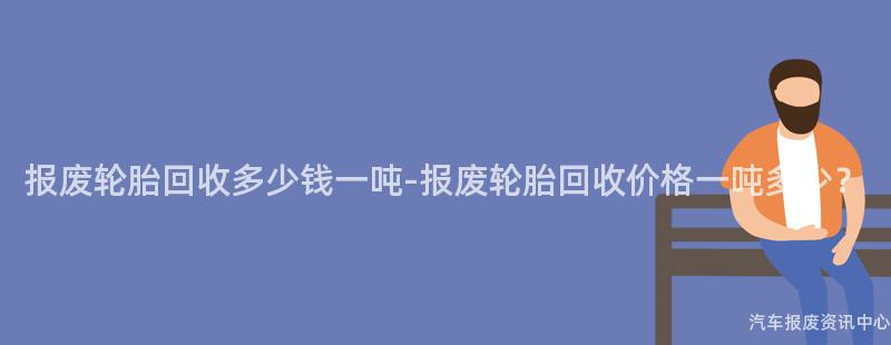 报废轮胎回收多少钱一吨-报废轮胎回收价格一吨多少？