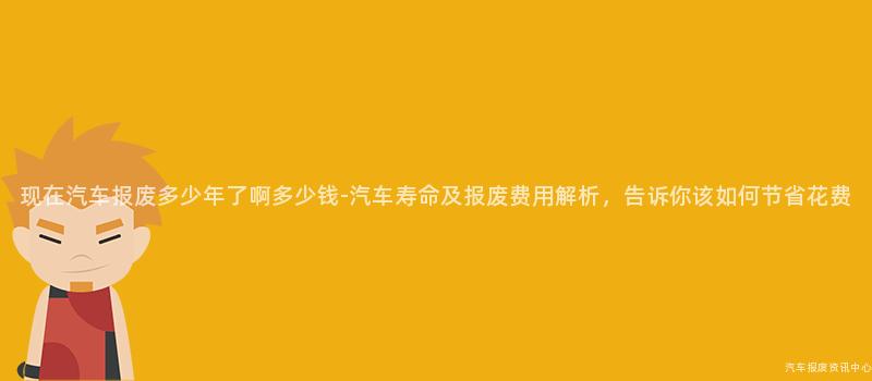 现在汽车报废多少年了啊多少钱-汽车寿命及报废费用解析，告诉你该如何节省花费
