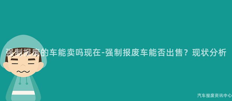 强制报废的车能卖吗现在-强制报废车能否出售？现状分析
