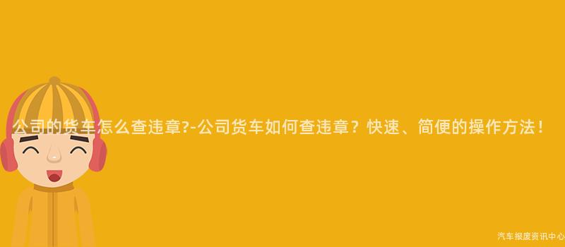 公司的货车怎么查违章?-公司货车如何查违章？快速、简便的操作方法！