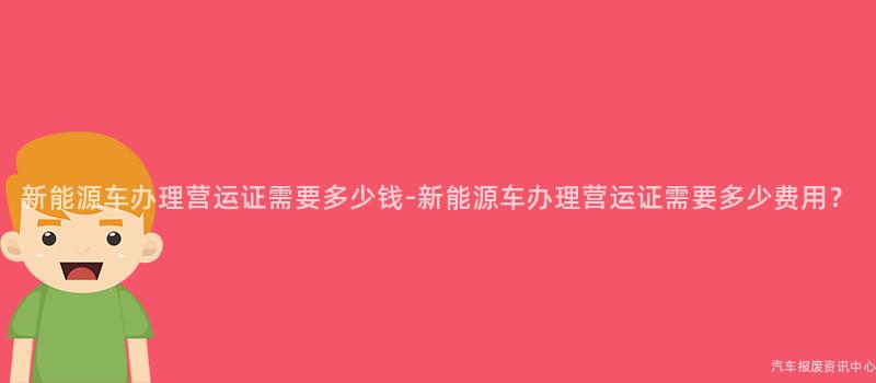 新能源车办理营运证需要多少钱-新能源车办理营运证需要多少费用？