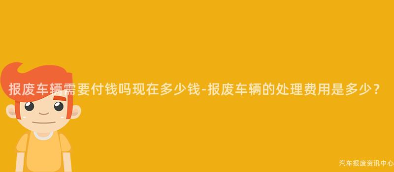 报废车辆需要付钱吗现在多少钱-报废车辆的处理费用是多少？