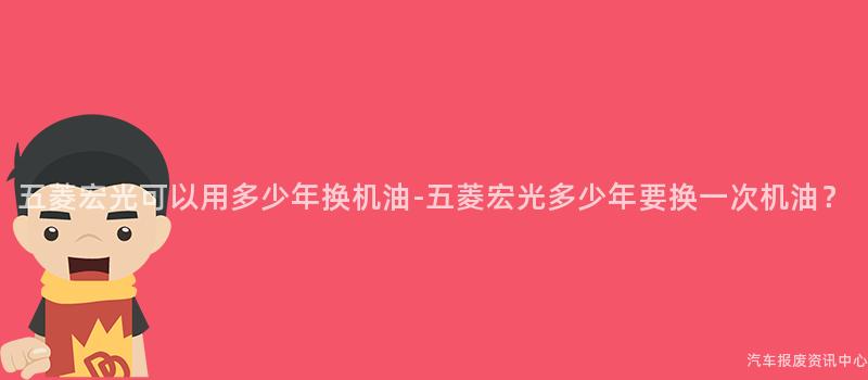 五菱宏光可以用多少年换机油-五菱宏光多少年要换一次机油？