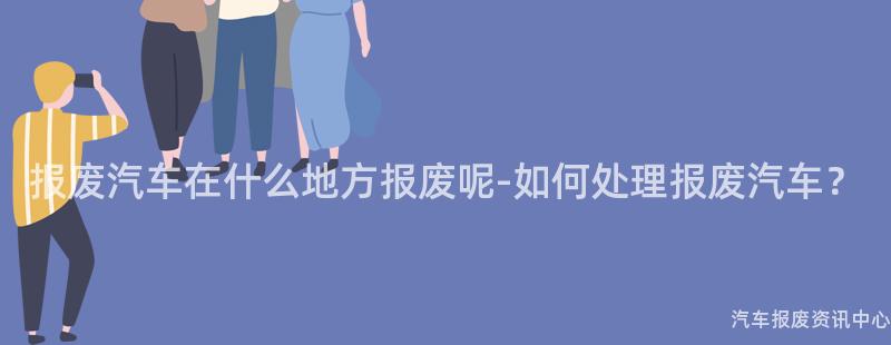 报废汽车在什么地方报废呢-如何处理报废汽车？