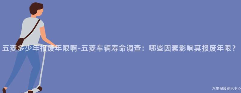 五菱多少年报废年限啊-五菱车辆寿命调查：哪些因素影响其报废年限？