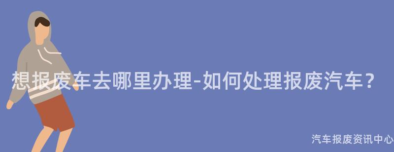 想报废车去哪里办理-如何处理报废汽车？