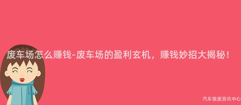 废车场怎么赚钱-废车场的盈利玄机，赚钱妙招大揭秘！