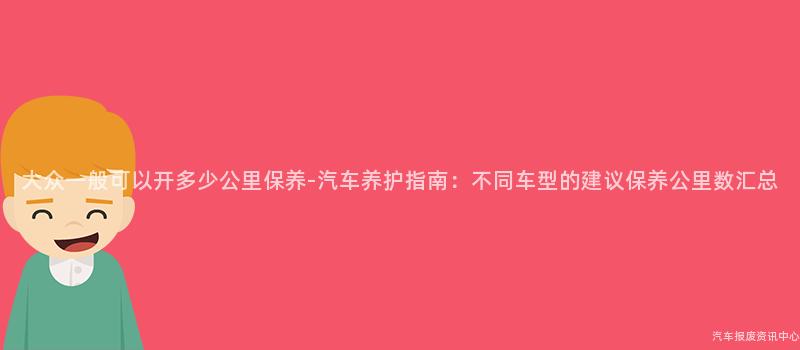 大众一般可以开多少公里保养-汽车养护指南：不同车型的建议保养公里数汇总