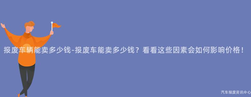 报废车辆能卖多少钱-报废车能卖多少钱？看看这些因素会如何影响价格！