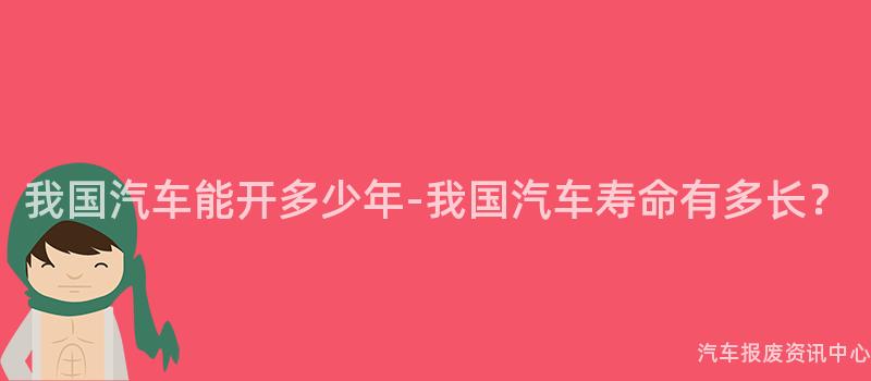 我国汽车能开多少年-我国汽车寿命有多长？