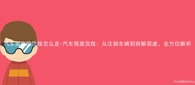 汽车报废的流程怎么走-汽车报废流程：从注销车辆到拆解报废，全方位解析