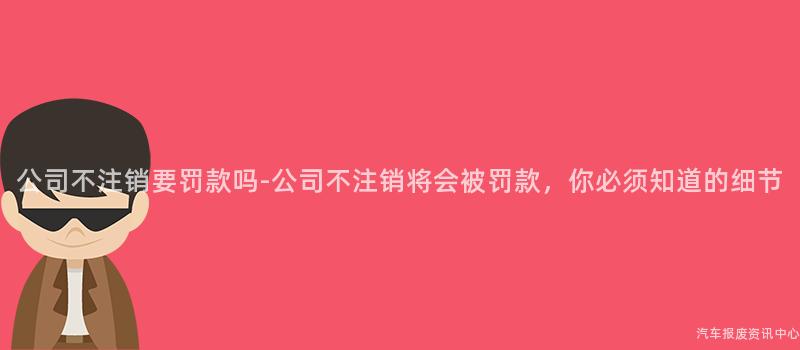 公司不注销要罚款吗-公司不注销将会被罚款，你必须知道的细节