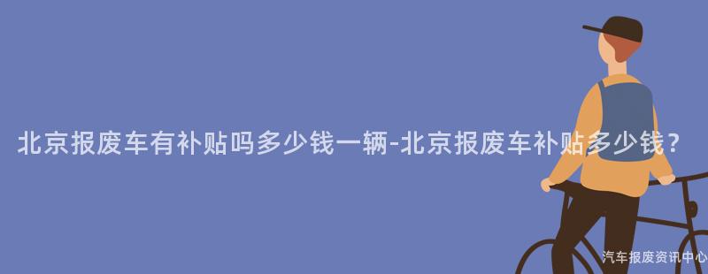 北京报废车有补贴吗多少钱一辆-北京报废车补贴多少钱？