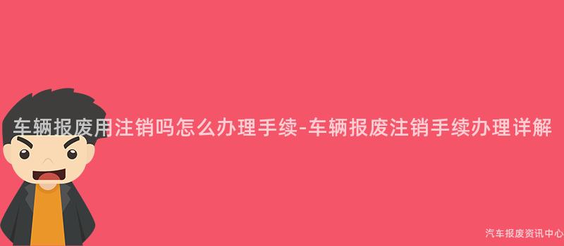 车辆报废用注销吗怎么办理手续-车辆报废注销手续办理详解