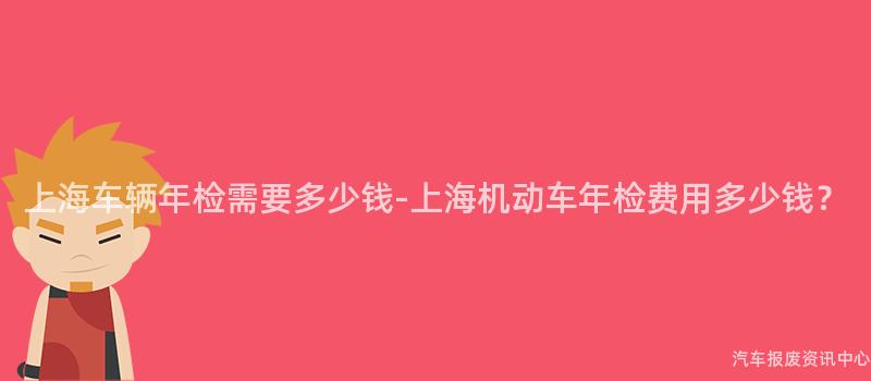 上海车辆年检需要多少钱-上海机动车年检费用多少钱？