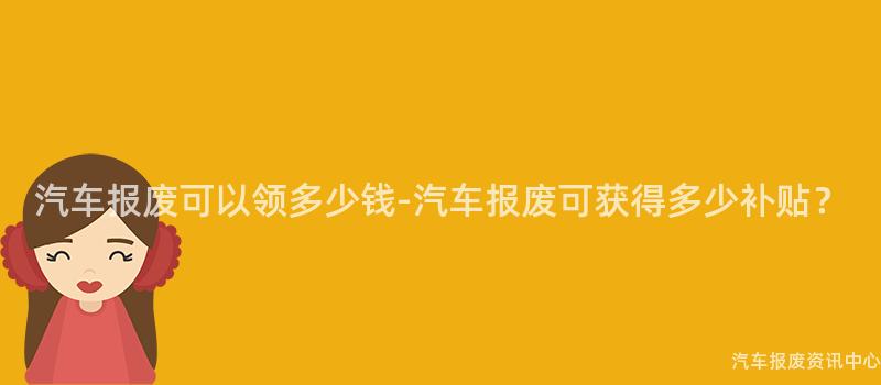 汽车报废可以领多少钱-汽车报废可获得多少补贴？