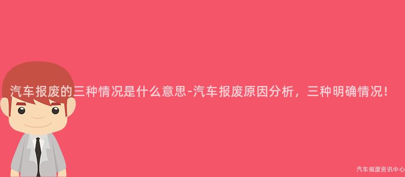 汽车报废的三种情况是什么意思-汽车报废原因分析，三种明确情况！