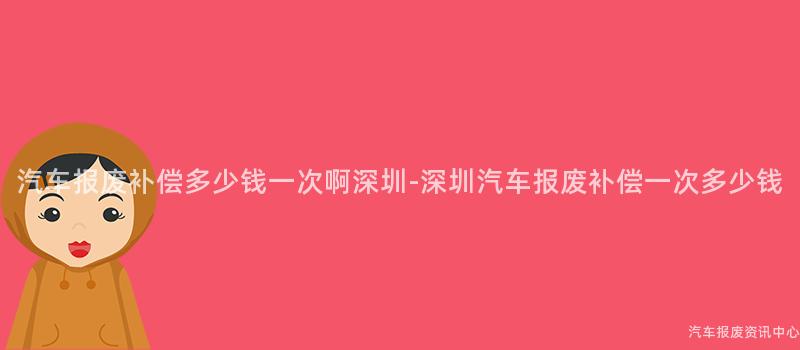汽车报废补偿多少钱一次啊深圳-深圳汽车报废补偿一次多少钱