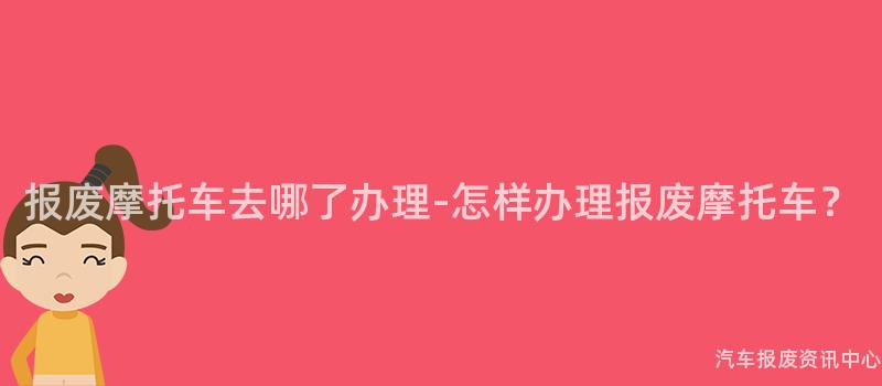 报废摩托车去哪了办理-怎样办理报废摩托车？