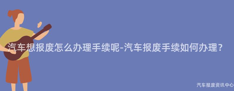 汽车想报废怎么办理手续呢-汽车报废手续如何办理？