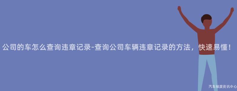 公司的车怎么查询违章记录-查询公司车辆违章记录的方法，快速易懂！