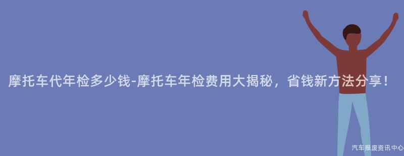 摩托车代年检多少钱-摩托车年检费用大揭秘，省钱新方法分享！