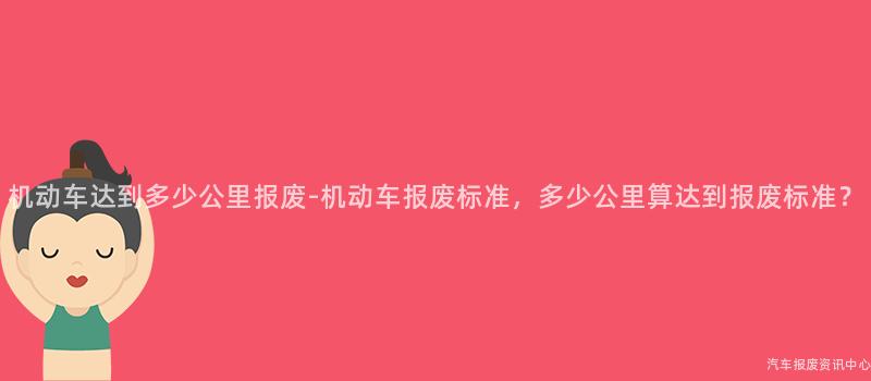 机动车达到多少公里报废-机动车报废标准，多少公里算达到报废标准？