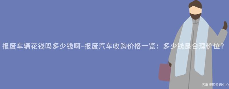 报废车辆花钱吗多少钱啊-报废汽车收购价格一览：多少钱是合理价位？