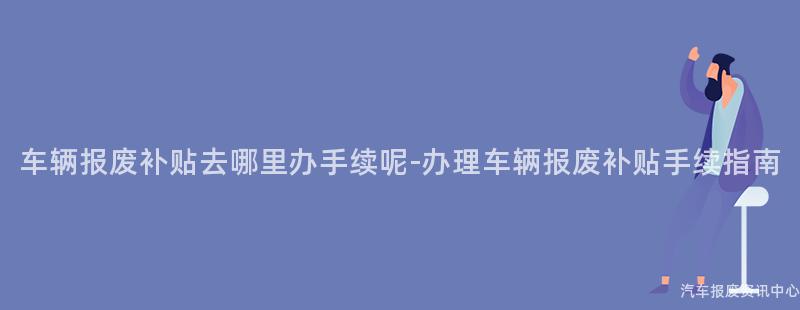 车辆报废补贴去哪里办手续呢-办理车辆报废补贴手续指南