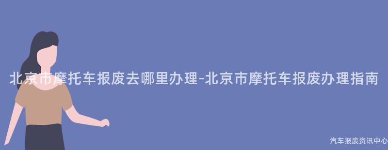 北京市摩托车报废去哪里办理-北京市摩托车报废办理指南